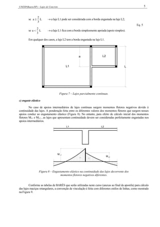 UNESP(Bauru/SP) – Lajes de Concreto 5
se L
3
2
a   a laje L1 pode ser considerada com a borda engastada na laje L2;
se L
3
2
a   a laje L1 fica com a borda simplesmente apoiada (apoio simples).
Eq. 5
Em qualquer dos casos, a laje L2 tem a borda engastada na laje L1.
L2
L1
a
L
Figura 7 – Lajes parcialmente contínuas.
c) engaste elástico
No caso de apoios intermediários de lajes contínuas surgem momentos fletores negativos devido à
continuidade das lajes. A ponderação feita entre os diferentes valores dos momentos fletores que surgem nesses
apoios conduz ao engastamento elástico (Figura 8). No entanto, para efeito de cálculo inicial dos momentos
fletores ML1 e ML2 , as lajes que apresentam continuidade devem ser consideradas perfeitamente engastadas nos
apoios intermediários.
- -
L1
L2
M
M
L1 L2
Figura 8 – Engastamento elástico na continuidade das lajes decorrente dos
momentos fletores negativos diferentes.
Conforme as tabelas de BARÉS que serão utilizadas neste curso (anexas ao final da apostila) para cálculo
das lajes maciças retangulares, a convenção de vinculação é feita com diferentes estilos de linhas, como mostrado
na Figura 9.
 