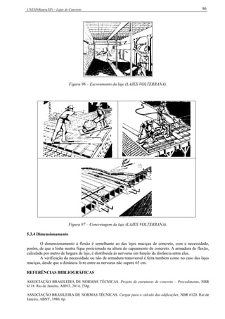 UNESP(Bauru/SP) – Lajes de Concreto 86
Figura 96 – Escoramento da laje (LAJES VOLTERRANA).
Figura 97 – Concretagem da laje (LAJES VOLTERRANA).
5.3.4 Dimensionamento
O dimensionamento à flexão é semelhante ao das lajes maciças de concreto, com a necessidade,
porém, de que a linha neutra fique posicionada na altura do capeamento de concreto. A armadura de flexão,
calculada por metro de largura de laje, é distribuída às nervuras em função da distância entre elas.
A verificação da necessidade ou não de armadura transversal é feita também como no caso das lajes
maciças, desde que a distância livre entre as nervuras não supere 65 cm.
REFERÊNCIAS BIBLIOGRÁFICAS
ASSOCIAÇÃO BRASILEIRA DE NORMAS TÉCNICAS. Projeto de estruturas de concreto – Procedimento, NBR
6118. Rio de Janeiro, ABNT, 2014, 238p.
ASSOCIAÇÃO BRASILEIRA DE NORMAS TÉCNICAS. Cargas para o cálculo das edificações, NBR 6120. Rio de
Janeiro, ABNT, 1980, 6p.
 