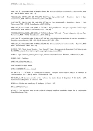 UNESP(Bauru/SP) – Lajes de Concreto 87
ASSOCIAÇÃO BRASILEIRA DE NORMAS TÉCNICAS. Ações e segurança nas estruturas – Procedimento, NBR
8681. Rio de Janeiro, ABNT, 2003, 18p.
ASSOCIAÇÃO BRASILEIRA DE NORMAS TÉCNICAS. Laje pré-fabricada – Requisitos – Parte 1: Lajes
unidirecionais, NBR 14859-1, Rio de Janeiro, ABNT, 2002, 15p.
ASSOCIAÇÃO BRASILEIRA DE NORMAS TÉCNICAS. Laje pré-fabricada – Requisitos – Parte 1: Lajes
bidirecionais, NBR 14859-2, Rio de Janeiro, ABNT, 2002, 2p.
ASSOCIAÇÃO BRASILEIRA DE NORMAS TÉCNICAS. Laje pré-fabricada – Pré-laje – Requisitos - Parte 1: Lajes
unidirecionais, NBR 14860-1, Rio de Janeiro, ABNT, 2002, 8p.
ASSOCIAÇÃO BRASILEIRA DE NORMAS TÉCNICAS. Laje pré-fabricada – Pré-laje – Requisitos - Parte 1: Lajes
bidirecionais, NBR 14860-2, Rio de Janeiro, ABNT, 2002, 3p.
ASSOCIAÇÃO BRASILEIRA DE NORMAS TÉCNICAS. Lajes alveolares pré-moldadas de concreto protendido —
Requisitos e procedimentos, NBR 14861, Rio de Janeiro, ABNT, 2011, 36p.
ASSOCIAÇÃO BRASILEIRA DE NORMAS TÉCNICAS. Armaduras treliçadas eletrossoldadas – Requisitos, NBR
14862, Rio de Janeiro, ABNT, 2002, 10p.
BASTOS, P.S.S. Flexão Normal Simples – Vigas. Bauru/SP, Unesp - Departamento de Engenharia Civil, Notas de aula,
Fev/2015,78p., disponível em: http://wwwp.feb.unesp.br/pbastos/pag_concreto1.htm
HAHN, J. Vigas continuas, porticos, placas y vigas flotantes sobre lecho elastico. Barcelona, Ed. Gustavo Gili, 1972.
LATEX. (2001). Catálogos.
LAJES FAULIM (1998). Manual.
LAJES ALMEIDA (s.d.). Manual.
LAJES VOLTERRANA (s.d.). Manual.
LEONHARDT, F. ; MÖNNIG, E. Construções de concreto - Princípios básicos sobre a armação de estruturas de
concreto armado, vol. 1/3. Rio de Janeiro, Ed. Interciência, 1984.
PINHEIRO, L. M. Concreto armado: tabelas e ábacos. São Carlos, Escola de Engenharia de São Carlos - USP,
Departamento de Engenharia de Estruturas, 1994.
ROCHA, A. M. Concreto armado, vol. 3. São Paulo, Ed. Nobel, 1987.
SICAL. (2001). Catálogos.
SOUZA, V.C.M.; CUNHA, A.J.P. (1994). Lajes em Concreto Armado e Protendido. Niterói, Ed. da Universidade
Federal Fluminense, 580p.
 