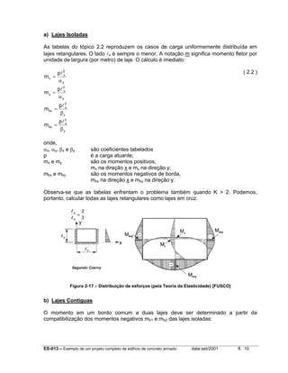 a) Lajes Isoladas
As tabelas do tópico 2.2 reproduzem os casos de carga uniformemente distribuída em
lajes retangulares. O lado lx é sempre o menor. A notação m significa momento fletor por
unidade de largura (por metro) de laje. O cálculo é imediato:
mx =
my =

pl 2
x
αy

mbx =

pl 2
x
βx

mby =

( 2.2 )

pl 2
x
αx

pl 2
x
βy

onde,
αx, αy, βx e βy
p
m x e my
mbx e mby

são coeficientes tabelados
é a carga atuante;
são os momentos positivos,
mx na direção x e my na direção y;
são os momentos negativos de borda,
mbx na direção x e mby na direção y.

Observa-se que as tabelas enfrentam o problema também quando K > 2. Podemos,
portanto, calcular todas as lajes retangulares como lajes em cruz.

Figura 2-17 – Distribuição de esforços (pela Teoria da Elasticidade) [FUSCO]

b) Lajes Contíguas
O momento em um bordo comum a duas lajes deve ser determinado a partir da
compatibilização dos momentos negativos mb1 e mb2 das lajes isoladas:

ES-013 – Exemplo de um projeto completo de edifício de concreto armado

data:set/2001

fl. 10

 