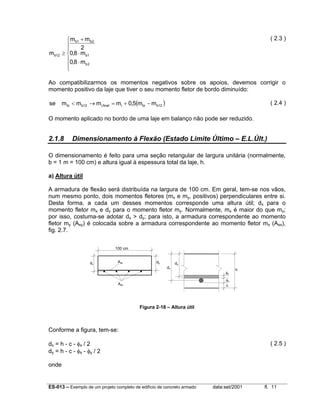 mb12

( 2.3 )

 mb1 + mb 2

2

≥ 0,8 ⋅ mb1
0,8 ⋅ m
b2



Ao compatibilizarmos os momentos negativos sobre os apoios, devemos corrigir o
momento positivo da laje que tiver o seu momento fletor de bordo diminuído:
se

mbi < mb12 → mi,final = mi + 0,5(mbi − mb12 )

( 2.4 )

O momento aplicado no bordo de uma laje em balanço não pode ser reduzido.

2.1.8

Dimensionamento à Flexão (Estado Limite Último – E.L.Últ.)

O dimensionamento é feito para uma seção retangular de largura unitária (normalmente,
b = 1 m = 100 cm) e altura igual à espessura total da laje, h.
a) Altura útil
A armadura de flexão será distribuída na largura de 100 cm. Em geral, tem-se nos vãos,
num mesmo ponto, dois momentos fletores (mx e my, positivos) perpendiculares entre si.
Desta forma, a cada um desses momentos corresponde uma altura útil; dx para o
momento fletor mx e dy para o momento fletor my. Normalmente, mx é maior do que my;
por isso, costuma-se adotar dx > dy; para isto, a armadura correspondente ao momento
fletor my (Asy) é colocada sobre a armadura correspondente ao momento fletor mx (Asx),
fig. 2.7.
100 cm

dx

Asy

dy
dx

dy
φy

h

φx
c

Asx

Figura 2-18 – Altura útil

Conforme a figura, tem-se:
dx = h - c - φx / 2
dy = h - c - φx - φy / 2

( 2.5 )

onde

ES-013 – Exemplo de um projeto completo de edifício de concreto armado

data:set/2001

fl. 11

 