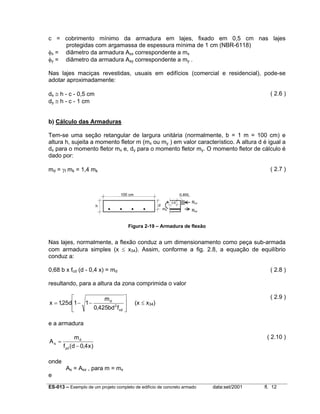 c = cobrimento mínimo da armadura em lajes, fixado em 0,5 cm nas lajes
protegidas com argamassa de espessura mínima de 1 cm (NBR-6118)
φx = diâmetro da armadura Asx correspondente a mx
φy = diâmetro da armadura Asy correspondente a my .
Nas lajes maciças revestidas, usuais em edifícios (comercial e residencial), pode-se
adotar aproximadamente:
dx ≅ h - c - 0,5 cm
dy ≅ h - c - 1 cm

( 2.6 )

b) Cálculo das Armaduras
Tem-se uma seção retangular de largura unitária (normalmente, b = 1 m = 100 cm) e
altura h, sujeita a momento fletor m (mx ou my ) em valor característico. A altura d é igual a
dx para o momento fletor mx e, dy para o momento fletor my. O momento fletor de cálculo é
dado por:
md = γf mk = 1,4 mk

( 2.7 )

100 cm

0,85fc
d

h

0,8

md

Rcd
Rsd

Figura 2-19 – Armadura de flexão

Nas lajes, normalmente, a flexão conduz a um dimensionamento como peça sub-armada
com armadura simples (x ≤ x34). Assim, conforme a fig. 2.8, a equação de equilíbrio
conduz a:
0,68 b x fcd (d - 0,4 x) = md

( 2.8 )

resultando, para a altura da zona comprimida o valor

md
x = 1,25d1 − 1 −
0,425bd 2 fcd








( 2.9 )

(x ≤ x34)

e a armadura
As =

( 2.10 )

md
f yd (d − 0,4 x )

onde
e

As = Asx , para m = mx

ES-013 – Exemplo de um projeto completo de edifício de concreto armado

data:set/2001

fl. 12

 
