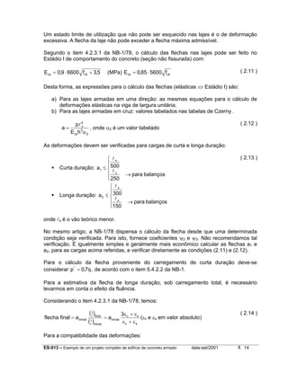 Um estado limite de utilização que não pode ser esquecido nas lajes é o de deformação
excessiva. A flecha da laje não pode exceder a flecha máxima admissível.
Segundo o item 4.2.3.1 da NB-1/78, o cálculo das flechas nas lajes pode ser feito no
Estádio I de comportamento do concreto (seção não fissurada) com:

E cs = 0,9 ⋅ 6600 fck + 3,5

( 2.11 )

(MPa) E cs = 0,85 ⋅ 5600 fck

Desta forma, as expressões para o cálculo das flechas (elásticas ⇔ Estádio I) são:
a) Para as lajes armadas em uma direção: as mesmas equações para o cálculo de
deformações elásticas na viga de largura unitária;
b) Para as lajes armadas em cruz: valores tabelados nas tabelas de Czerny .
a=

( 2.12 )

pl 4
x
, onde α2 é um valor tabelado
3
E csh α 2

As deformações devem ser verificadas para cargas de curta e longa duração:
( 2.13 )

 lx

Curta duração: a1 ≤  500
l
 x
→ para balanços
 250
 lx

Longa duração: a 2 ≤  300
l
 x
→ para balanços
150
onde lx é o vão teórico menor.

No mesmo artigo, a NB-1/78 dispensa o cálculo da flecha desde que uma determinada
condição seja verificada. Para isto, fornece coeficientes ψ2 e ψ3. Não recomendamos tal
verificação. É igualmente simples e geralmente mais econômico calcular as flechas a1 e
a2, para as cargas acima referidas, e verificar diretamente as condições (2.11) e (2.12).
Para o cálculo da flecha proveniente do carregamento de curta duração deve-se
considerar p * = 0,7q , de acordo com o item 5.4.2.2 da NB-1.
Para a estimativa da flecha de longa duração, sob carregamento total, é necessário
levarmos em conta o efeito da fluência.
Considerando o item 4.2.3.1 da NB-1/78, temos:
flecha final = a inicial

(1 )final
r
1
(r )inicial

= a inicial

3ε c + ε s
(εc e εs em valor absoluto)
εc + εs

( 2.14 )

Para a compatibilidade das deformações:
ES-013 – Exemplo de um projeto completo de edifício de concreto armado

data:set/2001

fl. 14

 