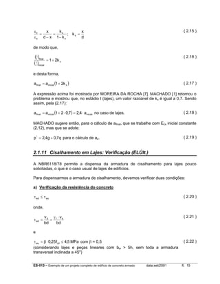εc
kx
x
x
; kx =
=
=
d
εs d − x 1 − k x

( 2.15 )

de modo que,

(1 )final
r
1
(r )inicial

( 2.16 )

= 1+ 2k x

e desta forma,
a final = a inicial (1 + 2k x )

( 2.17 )

A expressão acima foi mostrada por MOREIRA DA ROCHA [7]. MACHADO [1] retomou o
problema e mostrou que, no estádio I (lajes), um valor razoável de kx é igual a 0,7. Sendo
assim, pela (2.17):
a final = a inicial (1 + 2 ⋅ 0,7 ) = 2,4 ⋅ a inicial no caso de lajes.

( 2.18 )

MACHADO sugere então, para o cálculo de afinal, que se trabalhe com Ecs inicial constante
(2.12), mas que se adote:
( 2.19 )

p * = 2,4g + 0,7q para o cálculo de a2.

2.1.11 Cisalhamento em Lajes: Verificação (ELÚlt.)
A NBR6118/78 permite a dispensa da armadura de cisalhamento para lajes pouco
solicitadas, o que é o caso usual de lajes de edifícios.
Para dispensarmos a armadura de cisalhamento, devemos verificar duas condições:
a) Verificação da resistência do concreto
τ wd ≤ τ wu

( 2.20 )

onde,
τ wd =

( 2.21 )

vd γf ⋅ vk
=
bd
bd

e
τ wu = β ⋅ 0,25 fcd ≤ 4,5 MPa com β = 0,5
(considerando lajes e peças lineares com bw > 5h, sem toda a armadura
transversal inclinada a 45o)
ES-013 – Exemplo de um projeto completo de edifício de concreto armado

data:set/2001

( 2.22 )

fl. 15

 