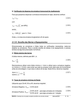 b) Verificação da dispensa da armadura transversal de cisalhamento
Para que possamos dispensar a armadura transversal em lajes, devemos verificar:
τ wd ≤ τ wu1

( 2.23 )

com
( 2.24 )

τ wu1 = ψ 4 fck (em MPa)
sendo,

( 2.25 )

ψ 4 = 0,60 4 ρ1 para h ≤ 15cm
Onde ρ1 é a taxa de armadura longitudinal a 2h do apoio.

2.1.12 Escolha das Barras e Espaçamentos
Dimensionadas as armaduras e feitas todas as verificações necessárias, resta-nos
detalhar as armaduras. Para a correta escolha de bitolas e de espaçamento, é preciso
lembrar de algumas prescrições normativas:
a) Bitola máxima das barras
A bitola máxima, definida pela NB-1, é:
φ máx =

( 2.26 )

h
10

Recomenda-se utilizar como bitola mínima φ = 4mm e utilizar para a armadura negativa,
no mínimo φ = 6,3mm, para evitar que esta se amasse muito (pelo peso de funcionários)
antes da concretagem, o que reduz a altura útil da laje. Desta forma, devemos respeitar:
( 2.27 )

4mm ( + ) 
h
≤φ≤
10
6,3mm ( − )
b) Taxas de armadura mínimas de flexão
Utilizando aços CA-40, 50 ou 60, devemos respeitar:
Armadura Negativa: A s,mín = 0,15% de bh

( 2.28 )

0,10% de bh para lajes armadas em 2 direções
Armadura Positiva: A s,mín = 
0,15% de bh para lajes armadas em 1 direção

( 2.29 )

ES-013 – Exemplo de um projeto completo de edifício de concreto armado

data:set/2001

fl. 16

 