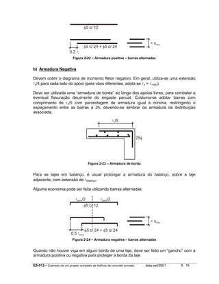 Figura 2-22 – Armadura positiva – barras alternadas

b) Armadura Negativa
Devem cobrir o diagrama de momento fletor negativo. Em geral, utiliza-se uma extensão
lx/4 para cada lado do apoio (para vãos diferentes, adota-se lx = l>vão).
Deve ser utilizada uma “armadura de borda” ao longo dos apoios livres, para combater a
eventual fissuração decorrente do engaste parcial. Costuma-se adotar barras com
comprimento de lx/5 com porcentagem de armadura igual à mínima, restringindo o
espaçamento entre as barras a 2h, devendo-se lembrar da armadura de distribuição
associada.

Figura 2-23 – Armadura de borda

Para as lajes em balanço, é usual prolongar a armadura do balanço, sobre a laje
adjacente, com extensão de lbalanço.
Alguma economia pode ser feita utilizando barras alternadas:

Figura 2-24 – Armadura negativa – barras alternadas

Quando não houver viga em algum bordo de uma laje, deve ser feito um “gancho” com a
armadura positiva ou negativa para proteger a borda da laje.
ES-013 – Exemplo de um projeto completo de edifício de concreto armado

data:set/2001

fl. 19

 