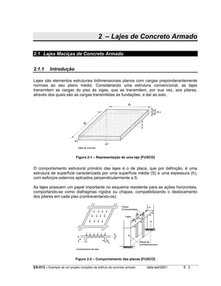 2 – Lajes de Concreto Armado
2.1 Lajes Maciças de Concreto Armado
2.1.1

Introdução

Lajes são elementos estruturais bidimensionais planos com cargas preponderantemente
normais ao seu plano médio. Considerando uma estrutura convencional, as lajes
transmitem as cargas do piso às vigas, que as transmitem, por sua vez, aos pilares,
através dos quais são as cargas transmitidas às fundações, e daí ao solo.

Figura 2-1 – Representação de uma laje [FUSCO]

O comportamento estrutural primário das lajes é o de placa, que por definição, é uma
estrutura de superfície caracterizada por uma superfície média (S) e uma espessura (h),
com esforços externos aplicados perpendicularmente a S.
As lajes possuem um papel importante no esquema resistente para as ações horizontais,
comportando-se como diafragmas rígidos ou chapas, compatibilizando o deslocamento
dos pilares em cada piso (contraventando-os).

Figura 2-2 – Comportamento das placas [FUSCO]
ES-013 – Exemplo de um projeto completo de edifício de concreto armado

data:set/2001

fl. 2

 