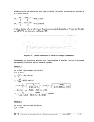 Sabendo-se os carregamentos e os vãos podemos calcular os momentos nas direções x
e y. Assim, temos:
p dl 2 10,77.3,5 2
x
=
= 1648,5 kN.cm
8
8
p dl2 10,77.3,65 2
y
my =
=
= 1792,9 kN.cm
8
8

mx =

A altura da laje L7 e o cobrimento de armadura adotado baseado no Projeto de Revisão
da NBR6118 são ilustrados na Figura 2-31.

Figura 2-31 – Altura e cobrimentos de armaduras das lajes com h=10cm

Conhecidos os momentos atuantes nas duas direções é possível calcular a armadura
necessária. O cálculo é feito da seguinte maneira:
Direção x
mx = 1648,5 kN.cm (valor de cálculo)
dx = 6,5 cm
2,5
fcd =
= 1,786 kN / cm²
1,4
50
= 43,48 kN / cm²
f yd =
1,15




md
1648,5
x = 1,25 ⋅ d 1 − 1 −
 = 1,25.7,5.1 − 1 −

2
2
0,425.b.d .fcd 
0,425.100.6,5 .1,786 




x = 2,46 cm < x 34 = 0,628d = 4,08 cm → OK!
md
1648,5
As =
=
= 6,87 cm²
f yd (d − 0,4.x ) 43,48.(7,5 − 0,4.2,46)

Direção y
my = 1792,9 kN.cm(valor de cálculo)
dy = 7,5 cm

ES-013 – Exemplo de um projeto completo de edifício de concreto armado

data:set/2001

fl. 23

 