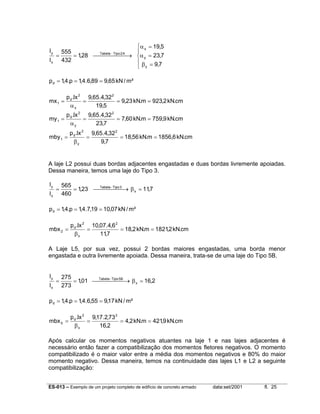 α x = 19,5
555

Tabela − Tipo 2 A
=
= 1,28     → α y = 23,7

l x 432
 β = 9,7
 y
ly

p d = 1,4.p = 1,4.6,89 = 9,65 kN / m²
mx 1 =

p d .lx 2 9,65.4,32 2
=
= 9,23 kN.m = 923,2 kN.cm
19,5
αx

my 1 =

p d .lx 2 9,65.4,32 2
=
= 7,60 kN.m = 759,9 kN.cm
23,7
αy

mby 1 =

p d .lx 2 9,65.4,32 2
=
= 18,56 kN.m = 1856,6 kN.cm
9,7
βy

A laje L2 possui duas bordas adjacentes engastadas e duas bordas livremente apoiadas.
Dessa maneira, temos uma laje do Tipo 3.
ly
lx

=

565
Tabela Tipo 3
= 1,23  −→ β x = 11,7
460

p d = 1,4.p = 1,4.7,19 = 10,07 kN / m²
mbx 2 =

p d .lx 2 10,07.4,6 2
=
= 18,2 kN.m = 1821,2 kN.cm
11,7
βx

A Laje L5, por sua vez, possui 2 bordas maiores engastadas, uma borda menor
engastada e outra livremente apoiada. Dessa maneira, trata-se de uma laje do Tipo 5B.
ly
lx

=

275
Tabela Tipo 5B
= 1,01  −  → β x = 16,2

273

p d = 1,4.p = 1,4.6,55 = 9,17 kN / m²
mbx 5 =

p d .lx 2 9,17.2,73 2
=
= 4,2 kN.m = 421,9 kN.cm
16,2
βx

Após calcular os momentos negativos atuantes na laje 1 e nas lajes adjacentes é
necessário então fazer a compatibilização dos momentos fletores negativos. O momento
compatibilizado é o maior valor entre a média dos momentos negativos e 80% do maior
momento negativo. Dessa maneira, temos na continuidade das lajes L1 e L2 a seguinte
compatibilização:
ES-013 – Exemplo de um projeto completo de edifício de concreto armado

data:set/2001

fl. 25

 