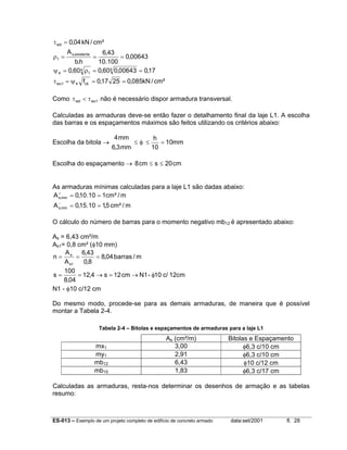 τ wd = 0,04 kN / cm²
A s,existente

6,43
= 0,00643
b.h
10.100
ψ 4 = 0,60 4 ρ1 = 0,60 4 0,00643 = 0,17

ρ1 =

=

τ wu1 = ψ 4 fck = 0,17 25 = 0,085kN / cm²
Como τ wd < τ wu1 não é necessário dispor armadura transversal.
Calculadas as armaduras deve-se então fazer o detalhamento final da laje L1. A escolha
das barras e os espaçamentos máximos são feitos utilizando os critérios abaixo:
Escolha da bitola →

4 mm
h
≤φ ≤
= 10mm
6,3 mm
10

Escolha do espaçamento → 8 cm ≤ s ≤ 20 cm

As armaduras mínimas calculadas para a laje L1 são dadas abaixo:
+
A s,min = 0,10.10 = 1cm² / m
−
A s,min = 0,15.10 = 1,5 cm² / m

O cálculo do número de barras para o momento negativo mb12 é apresentado abaixo:
As = 6,43 cm²/m
As1= 0,8 cm² (φ10 mm)
A
6,43
n= s =
= 8,04 barras / m
A s1
0,8
100
s=
= 12,4 → s = 12 cm → N1 - φ10 c/ 12cm
8,04
N1 - φ10 c/12 cm
Do mesmo modo, procede-se para as demais armaduras, de maneira que é possível
montar a Tabela 2-4.
Tabela 2-4 – Bitolas e espaçamentos de armaduras para a laje L1

mx1
my1
mb12
mb15

As (cm²/m)
3,00
2,91
6,43
1,83

Bitolas e Espaçamento
φ6,3 c/10 cm
φ6,3 c/10 cm
φ10 c/12 cm
φ6,3 c/17 cm

Calculadas as armaduras, resta-nos determinar os desenhos de armação e as tabelas
resumo:

ES-013 – Exemplo de um projeto completo de edifício de concreto armado

data:set/2001

fl. 28

 
