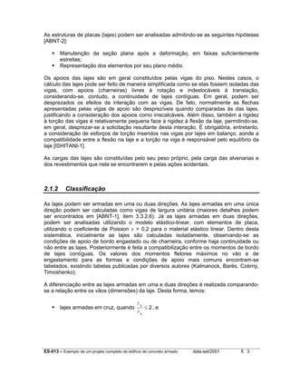 As estruturas de placas (lajes) podem ser analisadas admitindo-se as seguintes hipóteses
[ABNT-2]:
Manutenção da seção plana após a deformação, em faixas suficientemente
estreitas;
Representação dos elementos por seu plano médio.
Os apoios das lajes são em geral constituídos pelas vigas do piso. Nestes casos, o
cálculo das lajes pode ser feito de maneira simplificada como se elas fossem isoladas das
vigas, com apoios (charneiras) livres à rotação e indeslocáveis à translação,
considerando-se, contudo, a continuidade de lajes contíguas. Em geral, podem ser
desprezados os efeitos da interação com as vigas. De fato, normalmente as flechas
apresentadas pelas vigas de apoio são desprezíveis quando comparadas às das lajes,
justificando a consideração dos apoios como irrecalcáveis. Além disso, também a rigidez
à torção das vigas é relativamente pequena face à rigidez à flexão da laje, permitindo-se,
em geral, desprezar-se a solicitação resultante desta interação. É obrigatória, entretanto,
a consideração de esforços de torção inseridos nas vigas por lajes em balanço, aonde a
compatibilidade entre a flexão na laje e a torção na viga é responsável pelo equilíbrio da
laje [ISHITANI-1].
As cargas das lajes são constituídas pelo seu peso próprio, pela carga das alvenarias e
dos revestimentos que nela se encontrarem e pelas ações acidentais.

2.1.2

Classificação

As lajes podem ser armadas em uma ou duas direções. As lajes armadas em uma única
direção podem ser calculadas como vigas de largura unitária (maiores detalhes podem
ser encontrados em [ABNT-1], item 3.3.2.6). Já as lajes armadas em duas direções,
podem ser analisadas utilizando o modelo elástico-linear, com elementos de placa,
utilizando o coeficiente de Poisson ν = 0,2 para o material elástico linear. Dentro desta
sistemática, inicialmente as lajes são calculadas isoladamente, observando-se as
condições de apoio de bordo engastado ou de charneira, conforme haja continuidade ou
não entre as lajes. Posteriormente é feita a compatibilização entre os momentos de bordo
de lajes contíguas. Os valores dos momentos fletores máximos no vão e de
engastamento para as formas e condições de apoio mais comuns encontram-se
tabelados, existindo tabelas publicadas por diversos autores (Kalmanock, Barès, Czèrny,
Timoshenko).
A diferenciação entre as lajes armadas em uma e duas direções é realizada comparandose a relação entre os vãos (dimensões) da laje. Desta forma, temos:
lajes armadas em cruz, quando

ly
lx

≤ 2, e

ES-013 – Exemplo de um projeto completo de edifício de concreto armado

data:set/2001

fl. 3

 