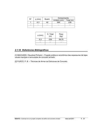 No.

φ (mm)

Quant.

1
...

6,3
...

42
...

Comprimento
Unitário (cm) Total (m)
569
239
...
...

φ (mm)

C. Total
(m)

Peso
(kg)

6,3
...

239
...

59,75
...

2.1.18 Referências Bibliográficas
[1] MACHADO, Claudinei Pinheiro – Fixação prática e econômica das espessuras de lajes
usuais maciças e nervuradas de concreto armado.
[2] FUSCO, P. B. – Técnicas de Armar as Estruturas de Concreto.

ES-013 – Exemplo de um projeto completo de edifício de concreto armado

data:set/2001

fl. 30

 
