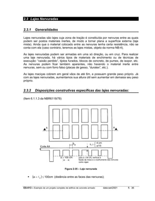 2.3 Lajes Nervuradas
2.3.1

Generalidades

Lajes nervuradas são lajes cuja zona de tração é constituída por nervuras entre as quais
podem ser postos materiais inertes, de modo a tornar plana a superfície externa (laje
mista). Ainda que o material colocado entre as nervuras tenha certa resistência, não se
conta com ela (caso contrário, teremos as lajes mistas, objeto da norma NB-4).
As lajes nervuradas podem ser armadas em uma só direção, ou em cruz. Para realizar
uma laje nervurada, há vários tipos de materiais de enchimento ou de técnicas de
execução: “caixão perdido”, tijolos furados, blocos de concreto, de pumex, de isopor, etc.
As nervuras podem ficar também aparentes, não havendo o material inerte entre
nervuras, sem ou com forro falso (placas de gesso, “duratex”, etc.).
As lajes maciças cobrem em geral vãos de até 6m, e possuem grande peso próprio. Já
com as lajes nervuradas, aumentamos sua altura útil sem aumentar em demasia seu peso
próprio.

2.3.2

Disposições construtivas específicas das lajes nervuradas:

(Item 6.1.1.3 da NBR6118/78)

bw

Figura 2-35 – Laje nervurada

(a = l 0 ) ≤ 100cm

(distância entre as faces das nervuras);

ES-013 – Exemplo de um projeto completo de edifício de concreto armado

data:set/2001

fl. 36

 