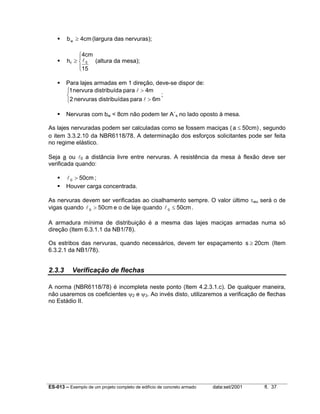 b w ≥ 4cm (largura das nervuras);
4cm

h f ≥  l 0 (altura da mesa);
15

Para lajes armadas em 1 direção, deve-se dispor de:
1 nervura distribuída para l > 4m
;

2 nervuras distribuídas para l > 6m
Nervuras com bw < 8cm não podem ter A´s no lado oposto à mesa.
As lajes nervuradas podem ser calculadas como se fossem maciças ( a ≤ 50cm) , segundo
o item 3.3.2.10 da NBR6118/78. A determinação dos esforços solicitantes pode ser feita
no regime elástico.
Seja a ou l0 a distância livre entre nervuras. A resistência da mesa à flexão deve ser
verificada quando:

l 0 > 50cm ;
Houver carga concentrada.
As nervuras devem ser verificadas ao cisalhamento sempre. O valor último τwu será o de
vigas quando l 0 > 50cm e o de laje quando l 0 ≤ 50cm .
A armadura mínima de distribuição é a mesma das lajes maciças armadas numa só
direção (Item 6.3.1.1 da NB1/78).
Os estribos das nervuras, quando necessários, devem ter espaçamento s ≥ 20cm (Item
6.3.2.1 da NB1/78).

2.3.3

Verificação de flechas

A norma (NBR6118/78) é incompleta neste ponto (Item 4.2.3.1.c). De qualquer maneira,
não usaremos os coeficientes ψ2 e ψ3. Ao invés disto, utilizaremos a verificação de flechas
no Estádio II.

ES-013 – Exemplo de um projeto completo de edifício de concreto armado

data:set/2001

fl. 37

 