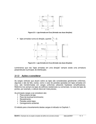 C

lx

flecha a
D

D

C
ly ≤ 2 lx

Figura 2-3 – Laje Armada em Cruz (Armada nas duas direções)

lajes armadas numa só direção, quando
P1

lx

A

V1

ly
lx

> 2.
P2

flecha a

B

B

V
P

A

P4

ly

Figura 2-4 – Laje Armada em Cruz (Armada nas duas direções)

Lembramos que nas “lajes armadas em uma direção” sempre existe uma armadura
perpendicular à principal, de distribuição.

2.1.3

Ações a considerar

As cargas verticais que atuam sobre as lajes são consideradas geralmente uniformes,
algumas o são de fato, outras, como o caso de paredes apoiadas em lajes armadas em
cruz, são transformadas em cargas uniformes utilizando hipóteses simplificadoras.
Referimo-nos sempre às lajes de edifícios residenciais ou comerciais; no caso de lajes de
pontes, por exemplo, o cálculo deve ser mais preciso.
As principais cargas a se considerar são:
Peso próprio da laje;
Peso de eventual enchimento;
Revestimento;
Paredes sobre lajes;
Carregamento acidental.
O método para o levantamento destas cargas é indicado no Capítulo 1.

ES-013 – Exemplo de um projeto completo de edifício de concreto armado

data:set/2001

fl. 4

 