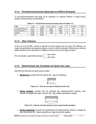 2.1.4

Pré-dimensionamento (Aplicação ao Edifício Exemplo)

O pré-dimensionamento das lajes já foi realizado no capítulo anterior e desta forma,
apenas transcrevemos os resultados:
Tabela 2-1 – Pré-dimensionamento das lajes (cópia da Tabela 1.3)

Laje
L1=L3=L8=L10
L2=L4=L9=L11
L5=L6
L7

2.1.5

lx (m)
4,31
4,60
2,75
3,60

ly (m)
5,59
5,69
2,76
3,80

0,7 ly (m)
3,91
3,98
1,93

l* (m)
3,91
3,98
1,93

n(*)
1
2
3

d (cm)
9,4
9,2
4,2

h (cm)
10
10
7
10

Vãos Teóricos

O item 3.3.2.3 da NB-1 ensina a calcular os vãos teóricos de uma laje. Em edifícios, as
vigas são geralmente de pequena largura, como no edifício exemplo. Neste caso, pode-se
adotar sempre como vão teórico a distância entre os eixos das vigas de apoio.
l x = vão menor
Por convenção, suporemos sempre 
l y = vão maior

2.1.6

Determinação das Condições de Apoio das Lajes

Admitem-se três tipos de apoio para as lajes:
Bordo livre: quando não há suporte (Ex.: laje em balanço);

Figura 2-5 – Corte de uma laje em balanço (bordo livre)

Bordo apoiado: quando não há restrição dos deslocamentos verticais, sem
impedir a rotação das lajes no apoio (Ex.: laje isolada apoiada por vigas);

Figura 2-6 – Corte de uma laje apoiada em duas vigas (bordos apoiados)

Bordo engastado: quando há impedimento do deslocamento vertical e rotação da
laje neste apoio (Ex.: lajes apoiadas por vigas de grande rigidez).
ES-013 – Exemplo de um projeto completo de edifício de concreto armado

data:set/2001

fl. 5

 