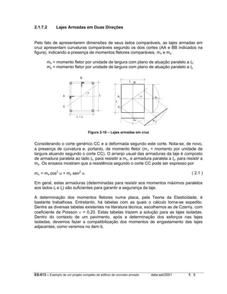 2.1.7.2

Lajes Armadas em Duas Direções

Pelo fato de apresentarem dimensões de seus lados comparáveis, as lajes armadas em
cruz apresentam curvaturas comparáveis segundo os dois cortes (AA e BB indicados na
figura), indicando a presença de momentos fletores comparáveis, mx e my.
mx = momento fletor por unidade de largura com plano de atuação paralelo a lx;
my = momento fletor por unidade de largura com plano de atuação paralelo a ly.
B
lx

α
A

ly

B

α

A

ao

ly
C

C
lx ≤ ly

ao

ao

Figura 2-16 – Lajes armadas em cruz

Considerando o corte genérico CC e a deformada segundo este corte. Nota-se, de novo,
a presença de curvatura e, portanto, de momento fletor (mα = momento por unidade de
largura atuando segundo o corte CC). O arranjo usual das armaduras da laje é composto
de armadura paralela ao lado lx, para resisitir a mx, e armadura paralela a ly, para resistir a
my. Os ensaios mostram que a resistência segundo o corte CC pode ser expresso por:
mα = mx cos2 α + my sen2 α

( 2.1 )

Em geral, estas armaduras (determinadas para resistir aos momentos máximos paralelos
aos lados lx e ly) são suficientes para garantir a segurança da laje.
A determinação dos momentos fletores numa placa, pela Teoria da Elasticidade, é
bastante trabalhosa. Entretanto, há tabelas com as quais o cálculo torna-se expedito.
Dentre as diversas tabelas existentes na literatura técnica, escolhemos as de Czerny, com
coeficiente de Poisson ν = 0,20. Estas tabelas trazem a solução para as lajes isoladas.
Dentro do contexto de um pavimento, após a determinação dos esforços nas lajes
isoladas, devemos fazer a compatibilização dos momentos de engastamento das lajes
adjacentes, como veremos no item b.

ES-013 – Exemplo de um projeto completo de edifício de concreto armado

data:set/2001

fl. 9

 