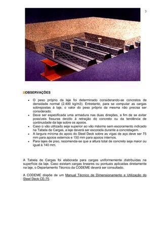 3
OBSERVAÇÕES
 O peso próprio da laje foi determinado considerando-se concretos de
densidade normal (2.400 kg/m3). Entretanto, para se computar as cargas
sobrepostas à laje, o valor do peso próprio da mesma não precisa ser
considerado.
 Deve ser especificada uma armadura nas duas direções, a fim de se evitar
possíveis fissuras devido à retração do concreto ou da tendência de
continuidade da laje sobre os apoios.
 Caso o vão utilizado seja superior ao vão máximo sem escoramento indicado
na Tabela de Cargas, a laje deverá ser escorada durante a concretagem.
 A largura mínima do apoio do Steel Deck sobre as vigas de aço deve ser 75
mm para apoios externos e 150 mm para apoios internos.
 Para lajes de piso, recomenda-se que a altura total de concreto seja maior ou
igual à 140 mm.
A Tabela de Cargas foi elaborada para cargas uniformemente distribuídas na
superfície da laje. Caso existam cargas lineares ou pontuais aplicadas diretamente
na laje, o Departamento Técnico da CODEME deverá ser consultado.
A CODEME dispõe de um Manual Técnico de Dimensionamento e Utilização do
Steel Deck CE-75.
 
