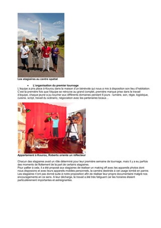 Les stagiaires au centre spatial

L’organisation du premier tournage
L’équipe a pris place à Kourou dans la maison d’un bénévole qui nous a mis à disposition son lieu d’habitation.
C’est la première fois que l’équipe se retrouve au grand complet, première marque prise dans le travail
d’équipe, chaque jeune a pu toucher aux différents domaines pendant 6 jours : lumière, son, régie, logistique,
cuisine, script, travail du scénario, négociation avec les partenaires locaux…

Appartement à Kourou, Roberto oriente un réflecteur
Chacun des stagiaires avait un rôle déterminé pour leur première semaine de tournage, mais il y a eu parfois
des moments de flottement de la part de certains stagiaires.
Pour pallier à cela, il a été proposé aux stagiaires de réaliser un making off avec les appareils photos dont
nous disposions et avec leurs appareils mobiles personnels, la caméra destinée à cet usage tombé en panne.
Les stagiaires n’ont pas donné suite à notre proposition afin de réaliser leur propre documentaire malgré nos
encouragements en ce sens. A leur décharge, le travail a été très fatiguant car les horaires étaient
particulièrement importantes et astreignantes.

 