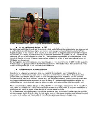 Centre spatial Guyanais, Jonika réajuste le costume de Stéphane
 Un lieu mythique de Guyane : le CSG
Le fait d’entrer au CSG et filmer le site de lancement de la fusée fut l’objet d’une négociation sur deux ans qui
a continué juste avant le tournage. Après une réunion avec deux personnes de la communication (Ariane
Espace et CSG), et une personne de la sécurité, avec les auteurs, un stagiaire assistant régie (Roberto) et le
coordinateur, nous avons pu faire entrer quelques éléments traditionnels Wayana sur le site. C'est à dire des
pigments, une lance, des habits traditionnels, etc. Leur meilleure compréhension du projet associatif, d'une
démarche durable et ancrée localement a permis leur adhésion au projet. Ils nous ont prêté une voiture du
CSG pour une des scènes.
Le tournage était la première occasion pour toute l’équipe de venir dans l’enceinte du CSG interdite au public.
Cela a suscité une grande excitation et une fierté des stagiaires d’être de l’aventure. Paradoxalement, c’est à
eux qui sont Guyanais que ce site semble le plus inaccessible.


L’organisation de la vie au quotidien

Les stagiaires ont passé une semaine dans une maison à Kourou habitée par 2 métropolitains. Une
organisation de vie en commun s’est mise en place avec un roulement pour les tâches du quotidien. Les
jeunes ont eu une certaine difficulté face à ce point car notre organisation était basée sur une forme de
complémentarité, d’équité et d’esprit d’initiative alors que les jeunes stagiaires étaient plutôt attentistes. Nous
avons tenté de leur démontrer au travers du mois de travail qu’il était essentiel de montrer une forme de
solidarité dans le travail et dans la vie en ce qui concerne les actions du quotidien (tâche ménagère etc.).
Nous avons réalisé deux bilans d’étape en milieu et en fin de semaine pour les stagiaires afin de recueillir un
retour dans leur ressenti vis-à-vis de l’implication dans leur travail. Cela a permis de réajuster leurs tâches en
fonction de leur besoin et envies et des besoins de l’équipe pour le tournage.
En fin de semaine, Marcel Aloiké a appris qu’il était embauché dans un nouveau travail en tant que piroguier
gendarme, poste dont il rêvait. Il a donc du nous quitter avec un mélange de déception pour le travail construit
en équipe et de bonheur car il accédait à de nouvelles perspectives professionnelles pérenne.

 