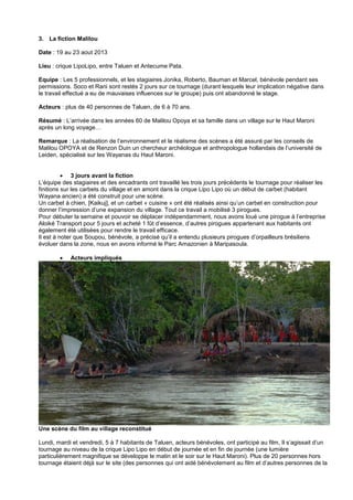 3. La fiction Malilou
Date : 19 au 23 aout 2013
Lieu : crique LipoLipo, entre Taluen et Antecume Pata.
Equipe : Les 5 professionnels, et les stagiaires Jonika, Roberto, Bauman et Marcel, bénévole pendant ses
permissions. Soco et Rani sont restés 2 jours sur ce tournage (durant lesquels leur implication négative dans
le travail effectué a eu de mauvaises influences sur le groupe) puis ont abandonné le stage.
Acteurs : plus de 40 personnes de Taluen, de 6 à 70 ans.
Résumé : L’arrivée dans les années 60 de Malilou Opoya et sa famille dans un village sur le Haut Maroni
après un long voyage…
Remarque : La réalisation de l’environnement et le réalisme des scènes a été assuré par les conseils de
Malilou OPOYA et de Renzon Duin un chercheur archéologue et anthropologue hollandais de l’université de
Leiden, spécialisé sur les Wayanas du Haut Maroni.
 3 jours avant la fiction
L’équipe des stagiaires et des encadrants ont travaillé les trois jours précédents le tournage pour réaliser les
finitions sur les carbets du village et en amont dans la crique Lipo Lipo où un début de carbet (habitant
Wayana ancien) a été construit pour une scène.
Un carbet à chien, [Kaikuj], et un carbet « cuisine » ont été réalisés ainsi qu’un carbet en construction pour
donner l’impression d’une expansion du village. Tout ce travail a mobilisé 3 pirogues.
Pour débuter la semaine et pouvoir se déplacer indépendamment, nous avons loué une pirogue à l’entreprise
Aloiké Transport pour 5 jours et acheté 1 fût d’essence, d’autres pirogues appartenant aux habitants ont
également été utilisées pour rendre le travail efficace.
Il est à noter que Soupou, bénévole, a précisé qu’il a entendu plusieurs pirogues d’orpailleurs brésiliens
évoluer dans la zone, nous en avons informé le Parc Amazonien à Maripasoula.


Acteurs impliqués

Une scène du film au village reconstitué
Lundi, mardi et vendredi, 5 à 7 habitants de Taluen, acteurs bénévoles, ont participé au film, Il s’agissait d’un
tournage au niveau de la crique Lipo Lipo en début de journée et en fin de journée (une lumière
particulièrement magnifique se développe le matin et le soir sur le Haut Maroni). Plus de 20 personnes hors
tournage étaient déjà sur le site (des personnes qui ont aidé bénévolement au film et d’autres personnes de la

 