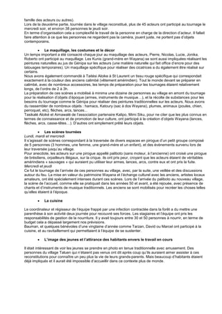 famille des acteurs ou autres).
Lors de la deuxième partie, tournée dans le village reconstitué, plus de 45 acteurs ont participé au tournage le
mercredi soir, et environ 38 personnes le jeudi soir.
En terme d’organisation cela a complexifié le travail de la personne en charge de la direction d’acteur. Il fallait
faire attention à ce que les personnes ne regardent pas la caméra, jouent juste, ne portent pas d’objets
contemporains.
 Le maquillage, les costumes et le décor
Un temps important a été consacré chaque jour au maquillage des acteurs, Pierre, Nicolas, Lucie, Jonika,
Roberto ont participé au maquillage. Les Kunis (grand-mère en Wayana) se sont aussi impliquées réalisant les
peintures naturelles au jus de Génipa sur les acteurs (une matière naturelle qui fait office d’encre pour des
tatouages temporaires). Un maquillage spécifique pour réaliser des cicatrices a du également être réalisé sur
certains.
Nous avons également commandé à Taitési Aloike à St Laurent un tissu rouge spécifique qui correspondait
exactement à la couleur des anciens calimbé (vêtement amérindien). Tout le monde devant se préparer en
calimbé, avec de nombreux accessoires, les temps de préparation pour les tournages étaient relativement
longs, de l’ordre de 2 à 3h.
La préparation de ces scènes a mobilisé à minima une dizaine de personnes au village en amont du tournage
pour la réalisation d’objets d’époque (armes, instruments de musique…), et la récolte de substances pour les
besoins du tournage comme le Génipa pour réaliser des peintures traditionnelles sur les acteurs. Nous avons
du rassembler de nombreux objets : hamacs, Katoury (sac à dos Wayana), plumes, animaux (poules, chien,
perroquet, etc), flèches, arcs, lances...
Tasikalé Aloiké et Aimawalé de l’association partenaire Kalipo, Mimi Siku, pour ne citer que les plus connus en
termes de connaissance et de promotion de leur culture, ont participé à la création d’objets Wayana (lances,
flèches, arcs, casse-têtes…). D’autres ont simplement prêté leurs objets.
 Les scènes tournées
Lundi, mardi et mercredi
Il s’agissait de scènes correspondant à la traversée de divers espaces en pirogue d’un petit groupe composé
de 5 personnes (3 hommes, une femme, une grand-mère et un enfant), et des évènements survenu lors de
leur traversée jusqu’au village.
Pour anecdote, les acteurs sur une pirogue appellé paliboto (sans moteur, à l’ancienne) ont croisé une pirogue
de brésiliens, orpailleurs illégaux, sur la crique. ils ont pris peur, croyant que les acteurs étaient de véritables
amérindiens « sauvages » qui auraient pu utiliser leur armes, lances, arcs, contre eux et ont pris la fuite.
Mercredi et jeudi
Ce fut le tournage de l’arrivée de ces personnes au village, avec, par la suite, une veillée et des discussions
autour du feu. La mise en valeur du patrimoine Wayana et l’échange culturel avec les anciens, artistes locaux
amateurs, ont été spécialement intenses durant ces scènes. Lors de l’arrivée du paliboto au nouveau village,
la scène de l’accueil, comme elle se pratiquait dans les années 50 et avant, a été rejouée, avec présence de
chants et d’instruments de musique traditionnels. Les anciens se sont mobilisés pour recréer les choses telles
qu’elles étaient à l’époque.


La cuisine

Le coordinateur et régisseur de l’équipe frappé par une infection contractée dans la forêt a du mettre une
parenthèse à son activité deux journée pour recouvré ses forces. Les stagiaires et l’équipe ont pris les
responsabilités de gestion de la nourriture. Il y avait toujours entre 30 et 50 personnes à nourrir, en terme de
budget cela a dépassé largement nos prévisions.
Bauman, et quelques bénévoles d’une vingtaine d’année comme Tarzan, David ou Marcel ont participé à la
cuisine, et au ravitaillement qui permettaient à l’équipe de se sustenter.


L’image des jeunes et l’attirance des habitants envers le travail en cours

Il était intéressant de voir les jeunes se prendre en photo en tenue traditionnelle avec amusement. Des
personnes du village Taluen qui n’étaient pas venus ont dit après coup qu’ils auraient aimer assister à ces
reconstitutions pour connaître un peu plus la vie de leurs grands-parents. Mais beaucoup d’habitants étaient
déjà impliqués et il aurait été impossible d’accueillir dans ce contexte plus de monde.

 