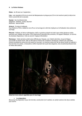 4. La fiction Kailawa

Dates : du 28 aout au 2 septembre ;
Lieu : une cascade à 20 mn en amont de Maripasoula en pirogue puis 35 mn de marche à pied (à vide) et en
forêt, à proximité de la cascade.
Equipe : les 5 professionnels
Stagiaires : Roberto, Jonika, Bauman
Bénévole : Marcel Aloiké
Acteurs : 6 acteurs impliqués
Kupi Aloiké du PAG a réalisé la voix off sur ce tournage et a été très impliqué sur la finalisation des scènes de
tournage.
Résumé : Kailawa, le héros mythologique, était un guerrier puissant et avait à ses ordres plusieurs autres
guerriers pour réaliser ses tueries. Pour exterminer la dernière tribu ennemie, il fit appel à Sikeïpuli, un homme
au physique disgracieux, mais au pouvoir magique dévastateur.
Remarque : Cette semaine a été la plus difficile pour l’équipe, car c’était la dernière, et que la fatigue
accumulée se faisait sentir, Elle se déroulait en forêt et les conditions climatiques n’étaient pas optimales
(drache quotidienne surtout de nuit quand on tournait). La marche à pied et le fait de devoir porter le matériel à
bout de bras et à pieds, a nécessité un effort important de la part des stagiaires, des encadrant/professionnels
et même des acteurs.

Détail de trois acteurs apprêtés pour le tournage
 La préparation
Beaucoup de préparation le jour de l’arrivée, construction de 3 carbets, du carbet cuisine et de deux carbets
pour dormir.

 