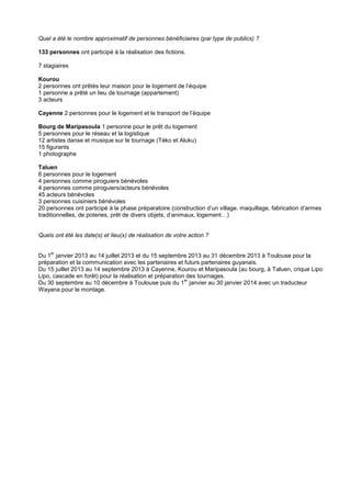 Quel a été le nombre approximatif de personnes bénéficiaires (par type de publics) ?
133 personnes ont participé à la réalisation des fictions.
7 stagiaires
Kourou
2 personnes ont prêtés leur maison pour le logement de l’équipe
1 personne a prêté un lieu de tournage (appartement)
3 acteurs
Cayenne 2 personnes pour le logement et le transport de l’équipe
Bourg de Maripasoula 1 personne pour le prêt du logement
5 personnes pour le réseau et la logistique
12 artistes danse et musique sur le tournage (Téko et Aluku)
15 figurants
1 photographe
Taluen
6 personnes pour le logement
4 personnes comme piroguiers bénévoles
4 personnes comme piroguiers/acteurs bénévoles
45 acteurs bénévoles
3 personnes cuisiniers bénévoles
20 personnes ont participé à la phase préparatoire (construction d’un village, maquillage, fabrication d’armes
traditionnelles, de poteries, prêt de divers objets, d’animaux, logement…)

Quels ont été les date(s) et lieu(x) de réalisation de votre action ?
er

Du 1 janvier 2013 au 14 juillet 2013 et du 15 septembre 2013 au 31 décembre 2013 à Toulouse pour la
préparation et la communication avec les partenaires et futurs partenaires guyanais.
Du 15 juillet 2013 au 14 septembre 2013 à Cayenne, Kourou et Maripasoula (au bourg, à Taluen, crique Lipo
Lipo, cascade en forêt) pour la réalisation et préparation des tournages.
er
Du 30 septembre au 10 décembre à Toulouse puis du 1 janvier au 30 janvier 2014 avec un traducteur
Wayana pour le montage.

 