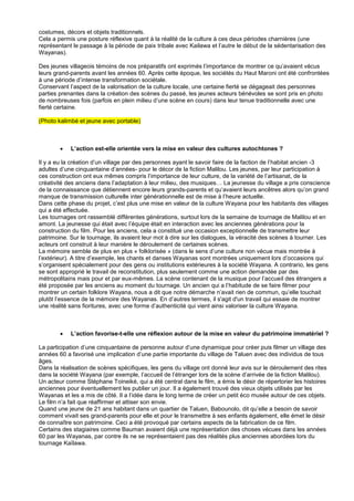 costumes, décors et objets traditionnels.
Cela a permis une posture réflexive quant à la réalité de la culture à ces deux périodes charnières (une
représentant le passage à la période de paix tribale avec Kailawa et l’autre le début de la sédentarisation des
Wayanas).
Des jeunes villageois témoins de nos préparatifs ont exprimés l’importance de montrer ce qu’avaient vécus
leurs grand-parents avant les années 60. Après cette époque, les sociétés du Haut Maroni ont été confrontées
à une période d’intense transformation sociétale.
Conservant l’aspect de la valorisation de la culture locale, une certaine fierté se dégageait des personnes
parties prenantes dans la création des scènes du passé, les jeunes acteurs bénévoles se sont pris en photo
de nombreuses fois (parfois en plein milieu d’une scène en cours) dans leur tenue traditionnelle avec une
fierté certaine.
(Photo kalimbé et jeune avec portable)



L’action est-elle orientée vers la mise en valeur des cultures autochtones ?

Il y a eu la création d’un village par des personnes ayant le savoir faire de la faction de l’habitat ancien -3
adultes d’une cinquantaine d’années- pour le décor de la fiction Malilou. Les jeunes, par leur participation à
ces construction ont eux mêmes compris l’importance de leur culture, de la variété de l’artisanat, de la
créativité des anciens dans l’adaptation à leur milieu, des musiques… La jeunesse du village a pris conscience
de la connaissance que détiennent encore leurs grands-parents et qu’avaient leurs ancêtres alors qu’on grand
manque de transmission culturelle inter générationnelle est de mise à l’heure actuelle.
Dans cette phase du projet, c’est plus une mise en valeur de la culture Wayana pour les habitants des villages
qui a été effectuée.
Les tournages ont rassemblé différentes générations, surtout lors de la semaine de tournage de Malilou et en
amont. La jeunesse qui était avec l’équipe était en interaction avec les anciennes générations pour la
construction du film. Pour les anciens, cela a constitué une occasion exceptionnelle de transmettre leur
patrimoine. Sur le tournage, ils avaient leur mot à dire sur les dialogues, la véracité des scènes à tourner. Les
acteurs ont construit à leur manière le déroulement de certaines scènes.
La mémoire semble de plus en plus « folklorisée » (dans le sens d’une culture non vécue mais montrée à
l’extérieur). A titre d’exemple, les chants et danses Wayanas sont montrées uniquement lors d’occasions qui
s’organisent spécialement pour des gens ou institutions extérieures à la société Wayana. A contrario, les gens
se sont approprié le travail de reconstitution, plus seulement comme une action demandée par des
métropolitains mais pour et par eux-mêmes. La scène contenant de la musique pour l’accueil des étrangers a
été proposée par les anciens au moment du tournage. Un ancien qui a l’habitude de se faire filmer pour
montrer un certain folklore Wayana, nous a dit que notre démarche n’avait rien de commun, qu’elle touchait
plutôt l’essence de la mémoire des Wayanas. En d’autres termes, il s'agit d'un travail qui essaie de montrer
une réalité sans fioritures, avec une forme d’authenticité qui vient ainsi valoriser la culture Wayana.



L’action favorise-t-elle une réflexion autour de la mise en valeur du patrimoine immatériel ?

La participation d’une cinquantaine de personne autour d’une dynamique pour créer puis filmer un village des
années 60 a favorisé une implication d’une partie importante du village de Taluen avec des individus de tous
âges.
Dans la réalisation de scènes spécifiques, les gens du village ont donné leur avis sur le déroulement des rites
dans la société Wayana (par exemple, l’accueil de l’étranger lors de la scène d’arrivée de la fiction Malilou).
Un acteur comme Stéphane Toineiké, qui a été central dans le film, a émis le désir de répertorier les histoires
anciennes pour éventuellement les publier un jour. Il a également trouvé des vieux objets utilisés par les
Wayanas et les a mis de côté. Il a l’idée dans le long terme de créer un petit éco musée autour de ces objets.
Le film n’a fait que réaffirmer et attiser son envie.
Quand une jeune de 21 ans habitant dans un quartier de Taluen, Babounolo, dit qu’elle a besoin de savoir
comment vivait ses grand-parents pour elle et pour le transmettre à ses enfants également, elle émet le désir
de connaître son patrimoine. Ceci a été provoqué par certains aspects de la fabrication de ce film.
Certains des stagiaires comme Bauman avaient déjà une représentation des choses vécues dans les années
60 par les Wayanas, par contre ils ne se représentaient pas des réalités plus anciennes abordées lors du
tournage Kaïlawa.

 