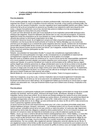 

L’action privilégie-t-elle le renforcement des ressources personnelles et sociales des
groupes ciblés ?

Pour les stagiaires
D’une manière générale, les jeunes étaient en situation professionnelle, c'est-à-dire que nous les laissions
organiser leur travail. Il y avait un équilibre à trouver entre leur vie privée, et leur posture professionnelle. Par
contre, en cas de manque d’implication, nous leur rappelions leurs responsabilités (parfois sans effets). Cela a
renforcé le fait qu’ils se comportent en personne qui travaille et qui respecte le cadre dans lequel ils sont
inclus. L’équipe d’encadrement, tout en leur donnant des actions à réaliser et en les accompagnant, a
également laisser le champ libre à la prise d’initiative.
Il y avait une forte demande de notre part d’une assiduité et d’une implication personnelle technique et/ou
artistique des stagiaires. Quand ils réalisaient des tâches bien ou mal, nous les encouragions. Et prenions
également toutes les propositions qu’ils nous faisaient au niveau artistique (maquillage costume, dialogue,
véracité des scènes) ou techniques (organisation de la régie…).
Concernant l’alcool au travail, ils ont également compris qu’il était uniquement possible de boire avec
modération une fois la journée de travail achevée (à l’inverse de Talimeu Manalipo qui a bu durant ses
premiers jours de stage et qui a contrarié les autres stagiaires dans leur travail). Certains lors de l’évaluation
personnelle et confidentielle de leur travail en fin de stage ont émis leur difficulté de se retrouver dans un
groupe dans lequel d’autres jeunes buvaient de l’alcool. Les 4 stagiaires, évalués Roberto, Jonika, Marcel et
Bauman ont tous aimé leur participation au film.
A titre d’exemple :
Roberto, vice président de l’association Double T a acquis des compétences organisationnelles et
d’anticipation lors de la participation à la régie, et des connaissances en comptabilité et notamment de
l’enregistrement organisé et en temps réel des factures et de la gestion d’un budget.
Bauman avait un problème certain de confiance en lui, nous lui avons donné des responsabilités rapidement
et lui avons expliqué comment adopter une position assertive pour communiquer. La valorisation de ses
actions par l’équipe, lui a permis d’améliorer son mode de communication et de s’affirmer face au regard
parfois négatif que certaines personnes du village entretenaient avec lui (du fait de sa diction et de sa petite
taille). Il a ainsi su demander clairement sa paie, et s’est pris en charge en allant à la mission locale et en
trouvant un stage juste à la suite de son stage cinéma (à la maire de Maripa-soula à partir du 16 septembre).
Grâce à l’accompagnement de David, il a compris qu’il est utile de se renseigner dans des lieux-ressources,
tels que la mission locale pour faire avancer ses projets.
Marcel Aloiké dit « moi ce que j’ai appris à Kourou c’est la lumière, Tarek m’a toujours soutenu ».
Selon les 4 stagiaires, ce qui leur a plu, c’est leur implication dans le travail et également l’implication des
acteurs bénévoles. Ils ont ainsi pu voir qu’on peut avoir une satisfaction à faire des choses sans être
forcément rémunéré tout en étant sérieux. Ils ont également réalisé que le travail qu’on donne dans un objet
culturel, une association etc. n’est pas forcément facile et que tout s’obtient avec le temps, l’implication et la
détermination.
Pour les acteurs
Plusieurs acteurs ou participants impliqués sont considérés par le village comme étant en marge de la société
(situation de handicap, repris de justice, chômeurs de longue durée, alcooliques, étranger en situation
irrégulière, femme veuve avec enfant). Ils ont donné une énergie analogue aux autres et ont pu ainsi prendre
une place durant le tournage. Ils se sont mélangé aux autres acteurs, et certaines de ces personnes étaient de
véritables protagonistes voire des « guest star » dans le film. Cette action a ouvert une possibilité pour leur
participation sociale dans la vie du village, qui sera renforcée lors du retour du film en 2014. Cela concerne au
moins 5 personnes repérées comme telles.
Un jeune homme de 30 ans sorti récemment de prison pour viol, a tenu une place primordiale autant dans
l’aspect logistique (pirogue, transport, menuiserie…) qu’artistique (acteur) et a su trouver sa place d’humain
dans le groupe, considéré comme tel et non pas comme un repris de justice. Un autre plus agé, légèrement
handicapé qui est la risée des villageois a adopté le même positionnement. Au fur et à mesure du projet, ces
derniers ont compris la notion de fraternité et d’entraide (ce qui a été dit oralement auprès de nous).
Malilou, veuve, qui nous a conté le déroulé de l’histoire autobiographique de la « fiction Malilou » a voulu être
actrice, malgré l’énergie que cela demandait. Ce retour en arrière a constitué un moment fort. De plus, elle
nous a avoué qu’elle aimerait mourir dans ce village reconstitué pour le film, qui représente le village de son
enfance. A la suite du tournage, nous lui avons donné un soutien social dans la gestion de ses démarches
administratives. Par nos conseils, elle a également aborder l’adéquation entre les attentes de son fils de 14
ans (également acteur) et les limites qu’elle devait lui poser. Notamment concernant le suivi scolaire et sur la
question de la limitation de la consommation de produit de griffés et onéreux avec son budget réduit (achat de

 
