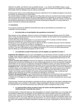 vêtement non griffés, pas d’Iphone mais un portable de base…). Lui, Etumé, fils de Malilou Opoya, a aussi
compris par nos discussions la position difficile de sa mère, et le fait qu’il devait l’accompagner et lui faciliter la
tâche faisant office de médiateur avec les cultures occidentales.
D’autres jeunes acteurs moins problématiques dans leur trajectoire de vie ont également gagné en assurance,
en maturité, en connaissance sur l’outil cinéma…
Par exemple Sylvana a réalisé un témoignage (voix off) qu’elle a écrit avec une prise de recul assez puissante,
décrivant sa position actuelle de jeune fille, de sa société (parlant de l’hypocrisie, du suicide, du mariage), et
de sa projection dans l’avenir (situation professionnelle affective et familiale). Stéphane Toineiké a souvent fait
des remarques pertinentes sur des scènes qu’il trouvait mal pensées et proposait un nouveau cadre qui a
permis d’accroître la cohérence des séquences.
Les associations
Il n’y a pas eu l’occasion de réellement transmettre des outils qui permettraient aux associations une
modification de leurs pratiques.


Se fonde-t-elle sur la participation des populations concernées ?

Nous passons sur les repérages, écriture en commun et formations des jeunes Wayana avant 2013 (20092012). Ce film est l'aboutissement de 4 ans de rencontres, d'ateliers, de liens tissés avec les populations et ne
s'est pas réalisé en terrain inconnu.
Comme décrit dans le déroulé de l’action, Il y a eu l’envoi en mars 2013 du dossier contenant scénario,
dynamique associative etc. et la diffusion sur les réseaux sociaux.
Ensuite en juin 2013, les auteurs sont arrivés sur place et ont été en constante discussion avec les habitants
pour mettre en œuvre le film et le modifier en conséquence.
La participation des villageois et leur nombre a été déterminante, dans l’écriture, les préparatifs et le tournage
lui-même. C’est dans cette optique que les villageois participant en 2013 auront une place prépondérante
dans les débats qui concerneront la projection du film en 2014.


Les méthodes et outils d’intervention sont-ils adaptés aux objectifs de l’action ?

Implication des habitants Il est pour nous incontestable qu’une dynamique humaine et sociale a eu lieu dans
le village. Notre volonté de réaliser un film participatif en mettant toujours en discussion notre travail avec les
habitants a été un facteur déterminant dans la réussite d’un projet qui a impliqué bénévolement plus de 120
personnes.
Trouver une place dans l’équipe Concernant les stagiaires, la méthode de rotation à différents postes a été
efficace et leur a permis de se positionner sur leur souhait professionnel. Ils ont tous dit durant leur évaluation
personnelle en fin de cycle que ce stage leur avait apporté à différents niveaux, par l’appui technique et les
encouragements des membres professionnels de l’équipe. Ils ont trouvé leur place dans le processus en cours
Confiance en soi : Le fait d’être inclus dans un film qui parle du passé et de l’avenir a permis aux stagiaires et
à certains acteurs de se projeter dans l’avenir sans peur et d’y réfléchir. Nous avons souvent mis en avant le
fait que la confiance en soi et les moyens que l’on a mis personnellement pour faire le film ont permis sa
création. Eux-mêmes, jeunes du Maroni ont compris qu’ils pouvaient réaliser leur rêve, si tenté qu’il soit
réaliste et sans perdre de vue qu’il faut une solution de rechange en cas d’échec.
Evolution des apprentissages Le suivi hebdomadaire des stagiaires lors de réunions de mise au point avec
l’équipe a permis également de les féliciter dans leur travail ou de les réorienter afin d’être plus efficace.
L’entretien en fin de stage leur a permis également de s’auto évaluer (une fiche d’évaluation leur sera envoyé
en octobre).
Concernant les membres des associations contactées ont été peu impliqués pour des causes médicales et/ou
professionnelles, aucun entretien n’a été réalisé, malgré la participation des deux membres actifs de Kalipo.
En novembre 2013, une rencontre est prévue pour pérenniser l’action et préparer le retour du film.


La communication interne et externe autour de l’action est-elle organisée et reconnue
satisfaisante par l’ensemble des acteurs ?

La communication n’est jamais facile pour des métropolitains en situation d’organisateur sur un tournage dans
le Haut-Maroni. Néanmoins, les stagiaires ont été satisfaits de la communication concernant le projet et les
acteurs aussi. Nous avons tout de même raté une chose, nous n’avons jamais organisé une grande réunion
en amont pour parler de ce qu’on allait faire ou de ce qu’on a fait. Etant donné que le coordinateur repart sur le
Haut Maroni pour un autre projet culturel en Novembre 2013, une réunion collective sous forme de repas avec
les acteurs sera réalisée pour finaliser l’évaluation et récolter les avis pour l’organisation en 2014 du retour du
film.

 