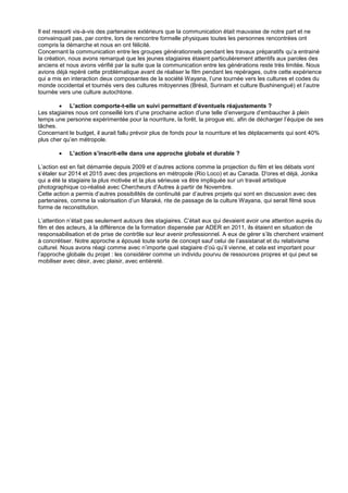 Il est ressorti vis-à-vis des partenaires extérieurs que la communication était mauvaise de notre part et ne
convainquait pas, par contre, lors de rencontre formelle physiques toutes les personnes rencontrées ont
compris la démarche et nous en ont félicité.
Concernant la communication entre les groupes générationnels pendant les travaux préparatifs qu’a entrainé
la création, nous avons remarqué que les jeunes stagiaires étaient particulièrement attentifs aux paroles des
anciens et nous avons vérifié par la suite que la communication entre les générations reste très limitée. Nous
avions déjà repéré cette problématique avant de réaliser le film pendant les repérages, outre cette expérience
qui a mis en interaction deux composantes de la société Wayana, l’une tournée vers les cultures et codes du
monde occidental et tournés vers des cultures mitoyennes (Brésil, Surinam et culture Bushinengué) et l’autre
tournée vers une culture autochtone.
 L’action comporte-t-elle un suivi permettant d’éventuels réajustements ?
Les stagiaires nous ont conseillé lors d’une prochaine action d’une telle d’envergure d’embaucher à plein
temps une personne expérimentée pour la nourriture, la forêt, la pirogue etc. afin de décharger l’équipe de ses
tâches.
Concernant le budget, il aurait fallu prévoir plus de fonds pour la nourriture et les déplacements qui sont 40%
plus cher qu’en métropole.


L’action s’inscrit-elle dans une approche globale et durable ?

L’action est en fait démarrée depuis 2009 et d’autres actions comme la projection du film et les débats vont
s’étaler sur 2014 et 2015 avec des projections en métropole (Rio Loco) et au Canada. D'ores et déjà, Jonika
qui a été la stagiaire la plus motivée et la plus sérieuse va être impliquée sur un travail artistique
photographique co-réalisé avec Chercheurs d’Autres à partir de Novembre.
Cette action a permis d’autres possibilités de continuité par d’autres projets qui sont en discussion avec des
partenaires, comme la valorisation d’un Maraké, rite de passage de la culture Wayana, qui serait filmé sous
forme de reconstitution.
L’attention n’était pas seulement autours des stagiaires. C’était eux qui devaient avoir une attention auprès du
film et des acteurs, à la différence de la formation dispensée par ADER en 2011, ils étaient en situation de
responsabilisation et de prise de contrôle sur leur avenir professionnel. A eux de gérer s’ils cherchent vraiment
à concrétiser. Notre approche a épousé toute sorte de concept sauf celui de l’assistanat et du relativisme
culturel. Nous avons réagi comme avec n’importe quel stagiaire d’où qu’il vienne, et cela est important pour
l’approche globale du projet : les considérer comme un individu pourvu de ressources propres et qui peut se
mobiliser avec désir, avec plaisir, avec entièreté.

 