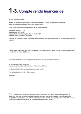 1-3. Compte rendu financier de
’action : données chiffrées
Règles de répartition des charges indirectes affectées à l'action subventionnée (exemple :
quote-part ou pourcentage des loyers, des salaires, etc.) :
Loyer : offert par Samba Résille au CICC au 38 rue Roquelaine
Salaires et charges : 13 %
Matériel vidéo etc. : 20 %
Frais de déplacement de logement et de bouche 15%
Matériels divers (ordinateur, etc.) 18%
Expliquer et justifier les écarts significatifs éventuels entre le budget prévisionnel de l’action et le budget final
exécuté :

18

Contributions volontaires en nature affectées à la réalisation du projet ou de l'action subventionnée
: Bénévolat : 28 % soit 20000 euros

Observations à formuler sur le compte-rendu financier de l’opération subventionnée :

Je soussigné(e), (nom et prénom) .
représentant(e) légal(e) de l’association …Chercheurs d’Autres.
certifie exactes les informations du présent compte rendu.
Fait, le 31 décembre 2013. à T o u l o u s e
Signature

18

Les « contributions volontaires » correspondent au bénévolat, aux mises à disposition gratuites de
personnes ainsi que de biens meubles (matériel, véhicules, etc.) ou immeubles. Leur inscription en
comptabilité n'est possible que si l'association dispose d'une information quantitative et valorisable sur ces
contributions volontaires ainsi que de méthodes d'enregistrement fiables.

 