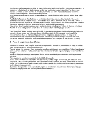 recrutement aux jeunes ayant participé au stage de formation audiovisuel en 2011. Nombre d’entre eux ont à
présent un enfant et un foyer à gérer ce qui rendait leur participation quasi impossible. L’un d’entre eux
travaille à l’armée, un autre cherche du travail au Suriname, une autre était partie habiter à Cayenne,
beaucoup n’étaient pas sur le territoire de Maripasoula.
Nous avons retrouvé Marcel Aloike, Jonika Aliwawpoe, Talimeu Manalipo avec qui nous avions fait le stage
ADER.
Puis Roberto Toineke et Rani Palimino se sont présentés en nous exprimant leur souhait d’être partie
prenante de l’aventure (Roberto en 2011 avaient déjà voulu faire la formation ADER). Très vite, Talimeu a
montré des difficultés à respecter certaines règles du travail commun. Pour l’efficacité du projet et la cohésion
du groupe, nous avons du nous séparer de lui après seulement 4 jours de stage.
Nous avions donc trouvé en quelques jours quatre stagiaires, puis Elepman Taluen dit Bauman et Sakowe
Asaukili dit Soco ont également émis le désir de participer et ont été intégrés par la suite»
Des conventions ont été passées avec la mission locale de Maripasoula afin de formaliser leur stage et nous
permettre de leur verser une indemnité. Ils ont été dédommagés de 800 euros par mois travaillé (la
rémunération de stage de moins de 60 jours n’est pas obligatoire). Les conventions de stage et la
rémunération ont été adaptées à leur présence car certains stagiaires ont manqué certaines semaines
(cf. section questions évaluatives et la partie des tournages en août pour plus de précision sur ce point).
2. Phase de préparations et de réflexion
En début du mois de Juillet, l’équipe a passée deux journées à discuter du déroulement du stage, du film et
nous avons pu entendre leurs différentes envies.
Roberto qui est vice-président d’une association au village, s’intéressait aux possibilités d’utiliser la vidéo pour
promouvoir ses actions, il avait aussi envie d’être acteur d’une véritable organisation pour en comprendre les
rouages.
Marcel lui était plus motivé par les étapes d’actions, il s’est avéré être particulièrement efficace pendant le
tournage.
Rani, plus jeune, semblait curieux de tout et prêt à la découverte.
Jonika avait durant l’année scolaire fait des recherches pour des stages audiovisuels, elle a travaillé avec
Emmanuel Toko sur un stage montage grâce au réseau d’ADER, et avait rencontré Pierre Olivier Pradinaud
de Tic Tac Prod à Cayenne via la mission locale de Maripasoula. Son intérêt pour le monde audiovisuel s’est
confirmé durant les deux mois.
Durant ces deux journées nous avons établi un plan du déroulement des activités à réaliser pour l’équipe
concernant les préparatifs des 4 tournages se déroulant en Août.

 