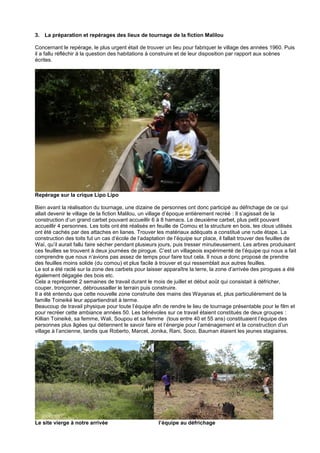 3. La préparation et repérages des lieux de tournage de la fiction Malilou
Concernant le repérage, le plus urgent était de trouver un lieu pour fabriquer le village des années 1960. Puis
il a fallu réfléchir à la question des habitations à construire et de leur disposition par rapport aux scènes
écrites.

Repérage sur la crique Lipo Lipo
Bien avant la réalisation du tournage, une dizaine de personnes ont donc participé au défrichage de ce qui
allait devenir le village de la fiction Malilou, un village d’époque entièrement recréé : Il s’agissait de la
construction d’un grand carbet pouvant accueillir 6 à 8 hamacs. Le deuxième carbet, plus petit pouvant
accueillir 4 personnes. Les toits ont été réalisés en feuille de Comou et la structure en bois, les clous utilisés
ont été cachés par des attaches en lianes. Trouver les matériaux adéquats a constitué une rude étape. La
construction des toits fut un cas d’école de l’adaptation de l’équipe sur place, il fallait trouver des feuilles de
Waï, qu’il aurait fallu faire sécher pendant plusieurs jours, puis tresser minutieusement. Les arbres produisant
ces feuilles se trouvent à deux journées de pirogue. C’est un villageois expérimenté de l’équipe qui nous a fait
comprendre que nous n’avions pas assez de temps pour faire tout cela. Il nous a donc proposé de prendre
des feuilles moins solide (du comou) et plus facile à trouver et qui ressemblait aux autres feuilles.
Le sol a été raclé sur la zone des carbets pour laisser apparaître la terre, la zone d’arrivée des pirogues a été
également dégagée des bois etc.
Cela a représenté 2 semaines de travail durant le mois de juillet et début août qui consistait à défricher,
couper, tronçonner, débroussailler le terrain puis construire.
Il a été entendu que cette nouvelle zone construite des mains des Wayanas et, plus particulièrement de la
famille Toineiké leur appartiendrait à terme.
Beaucoup de travail physique pour toute l’équipe afin de rendre le lieu de tournage présentable pour le film et
pour recréer cette ambiance années 50. Les bénévoles sur ce travail étaient constitués de deux groupes :
Killian Toineiké, sa femme, Wali, Soupou et sa femme (tous entre 40 et 55 ans) constituaient l’équipe des
personnes plus âgées qui détiennent le savoir faire et l’énergie pour l’aménagement et la construction d’un
village à l’ancienne, tandis que Roberto, Marcel, Jonika, Rani, Soco, Bauman étaient les jeunes stagiaires.

Le site vierge à notre arrivée

l’équipe au défrichage

 