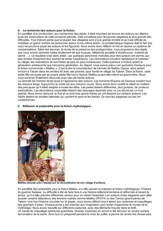4. La recherche des acteurs pour la fiction:
En parallèle à la construction, aux recherches des objets, il était important de trouver les acteurs qui allaient
jouer les amérindiens de cette ancienne période. Cela constituait pour les jeunes stagiaires la plus grande des
difficultés. Tout d'abord parce que la plupart des villageois sont d’une grande timidité et qu’il est difficile de
mobiliser un grand nombre de personnes autour d’une même action. La problématique majeure était le fait que
nous ne pouvions payer les acteurs et les figurants. Nous avons donc réfléchi et mis en œuvre un système de
compensations. Selon les services, la durée de la présence des protagonistes, nous proposions des objets
que nous avions ramenés (utiles localement tel que touques, téléphone portable à double puce, matériel de
pêche …). Un équilibre s’est alors établi. Les quelques personnes motivées pour être acteurs ont permis aux
plus timides d’exprimer leur souhait de tenter l’expérience. Les informations circulant rapidement à l’intérieur
du village, les motivations se sont faites de plus en plus nombreuses. Cette aventure a motivé autant la
génération adolescente que l’ancienne génération. Au départ, nous avions prévu une quinzaine d’acteurs pour
la fiction surnommée « Malilou ». C'est-à-dire la reconstitution de l’arrivée de Malilou Opoya, alors enfant
arrivant à Taluen dans les années 60 avec ses parents, pour fonder le village de Taluen. Dans la fiction, cette
petite fille est jouée par sa propre petite fille Immo Opoya, Malilou jouant elle-même sa grand-mère. Nous
nous sommes finalement retrouvés avec plus de trente acteurs.
La véracité de l’histoire tenait aussi à l’apparence des acteurs. Les hommes Wayana de l’époque avaient tous
les cheveux longs. Aujourd’hui la mode est aux cheveux courts. Nous avons donc rectifié le détail en mettant
des perruques qu’il fallait adapter à toutes les têtes. Les perles étaient différentes, plus grosses, de couleurs
particulières. Les décorations corporelles étaient des tatouages dessinés avec un jus donné par un fruit
spécial. Nous avons retrouvé ce fruit et ce sont trois grand-mères qui ont dessiné sur certains acteurs. Les
habits étaient de simples kalimbés qui cachent le sexe et les fesses. Ce sont les stagiaires qui les ont
confectionnés.
5. Réflexion et préparatifs pour la fiction mythologique :

Malilou discute avec l’équipe sur la reconstitution de son village d’enfance.

En parallèle des préparatifs pour la fiction Malilou, il a fallu penser et préparer la fiction mythologique, l’histoire
du guerrier Kailawa. La difficulté a été de faire face à une histoire tellement lointaine et déformée à travers le
temps, qu’il a fallu prendre différentes version pour en retirer l’essentiel. Les auteurs et les stagiaires sont allés
écouter certains détenteurs des anciens mythes comme Malilou OPOYA ou des Tamos (grand pères) de
Taluen. Une fois l’histoire couchée sur le papier, nous avons réfléchi tout d’abord aux costumes et maquillages
des guerriers d’antan. Chaque jeune a fait marcher son imagination pour tenter d’approcher le monde de la
mythologie. Nous avons travaillé sur différents costumes, avec des éléments trouvés dans la forêt.
Un travail de maquillage (peintures guerrières, fausses cicatrices) en amont a été fait pour se rendre compte
de l’ampleur de la tache. Ainsi tout un préparatif pendant le mois de Juillet, a permis de rendre les choses plus

 