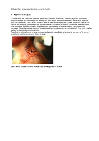 fluide pendant le tournage (dernière semaine d’aout).

6. Approche technique :
Durant le mois de Juillet, une première approche du matériel technique a permis aux jeunes de réaliser
quelques images qui serviront pour le making-off. Nous avons amené la caméra sur les lieux de repérage.
Mais très rapidement cette caméra (qui était réservé pour le making-off) est tombée en panne. Pour rendre
compte de l’aventure, plusieurs photos ont été prises et nous avons acheté un caméscope pour poursuivre
cette entreprise. Mais il s’est avéré difficile pour les stagiaires de tenir cette mission. La pression des
tournages, l’éparpillement de chacun n’a pas favorisé l’accomplissement de ce making-off. Pour nous cela fait
partie d’un de nos plus grands regrets.
Toutefois, ils ont également eu un premier contact avec le maquillage, la lumière, le son etc., qu’ils ont pu
approfondir à certains moments durant le stage.

Détail d’une fausse cicatrice réalisé avec les stagiaires en Juillet

 