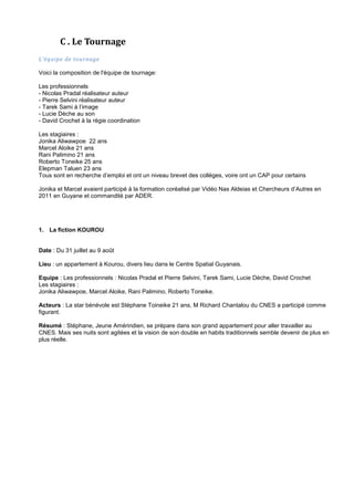 C . Le Tournage
L’équipe de tournage
Voici la composition de l'équipe de tournage:
Les professionnels
- Nicolas Pradal réalisateur auteur
- Pierre Selvini réalisateur auteur
- Tarek Sami à l’image
- Lucie Dèche au son
- David Crochet à la régie coordination
Les stagiaires :
Jonika Aliwawpoe 22 ans
Marcel Aloike 21 ans
Rani Palimino 21 ans
Roberto Toneike 25 ans
Elepman Taluen 23 ans
Tous sont en recherche d’emploi et ont un niveau brevet des collèges, voire ont un CAP pour certains
Jonika et Marcel avaient participé à la formation coréalisé par Vidéo Nas Aldeias et Chercheurs d’Autres en
2011 en Guyane et commandité par ADER.

1. La fiction KOUROU

Date : Du 31 juillet au 9 août
Lieu : un appartement à Kourou, divers lieu dans le Centre Spatial Guyanais.
Equipe : Les professionnels : Nicolas Pradal et Pierre Selvini, Tarek Sami, Lucie Dèche, David Crochet
Les stagiaires :
Jonika Aliwawpoe, Marcel Aloike, Rani Palimino, Roberto Toneike.
Acteurs : La star bénévole est Stéphane Toineike 21 ans, M Richard Chantalou du CNES a participé comme
figurant.
Résumé : Stéphane, Jeune Amérindien, se prépare dans son grand appartement pour aller travailler au
CNES. Mais ses nuits sont agitées et la vision de son double en habits traditionnels semble devenir de plus en
plus réelle.

 