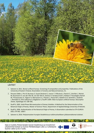 16
1.	 Salonen A, 2011. Boreal unifloral honeys: Screening of composition and properties. Publications of the
University of Eastern Finland, Dissertation in Forestry and Natural Sciences, 51.
2.	 Persano Oddo L, Piro R, Bruneau E, Guyot-Declerck C, Ivanov T, Piškulová J, Flamini C, Lheritier J, Morlot
M, Russmann H, von der Ohe W, von der Ohe K, Gotsiou P, Karabournioti S, Kefalas P, Passaloglou-Katrali
M, Thrasyvoulou A, Tsigouri A, Marcazzan G L, Pianam L, Piazza M G, Sabatini A G, Kerkvliet J, Godinho
J, Bentabol A, Ortiz Valbuena A, Bogdanov S, Ruoff K 2004. Main European unifloral honeys: Descriptive
sheets. Apidologie 35: S38–S81.
3.	 Ruoff K, 2003. SoIid-Phase Microextraction of Honey Volatiles: A Method for the Determination of the
Botanical Origin of Honey. Master of Science Thesis, Department of Applied Biology University of Helsinki.
4.	 Ruoff K, 2006. Authentication of the Botanical Origin of Honey. A dissertation submitted to ETH ZURICH.
DISS. ETH NO. 16857.
5.	 Salonen A, 2016. Pohjoismaisten hunajien bioaktiivisuus-tutkimushankkeen julkaisemattomat tulokset.
Opas on tuotettu Pohjois-Karjalan kasvien bioaktiivisuus ja innovatiivinen
yritystoiminta-hankeen ja Suomen Mehiläishoitajain Liitto r.y:n yhteistyönä
Suomen valtion ja EU:n tuella.
LÄHTEET
 
