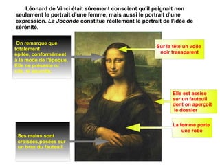 Léonard de Vinci était sûrement conscient qu'il peignait non seulement le portrait d'une femme, mais aussi le portrait d'une expression.  La Joconde  constitue réellement le portrait de l'idée de sérénité. La femme porte  une robe Sur la tête un voile  noir transparent Elle est assise  sur un fauteuil  dont on aperçoit le dossier Ses mains sont  croisées,posées sur  un bras du fauteuil. On remarque que  totalement  épilée, conformément  à la mode de l'époque,  Elle ne présente ni  cils, ni sourcils.  