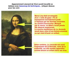 Apparemment Léonard de Vinci aurait travaillé ce tableau avec  beaucoup de techniques...  ( cliquer  dessus pour les voir) Selon certains,  La Joconde  est aussi  l'expression de la féminité, voire de la maternité, car elle semble apparaître  comme tenant un enfant dans ses bras. Mona Lisa était enveloppée  d'un « voile de gaze » fin et  transparent normalement porté  à l'époque par les femmes enceintes  ou venant d'accoucher. Masqué  par le vernis, ce détail n'avait jamais  été observé auparavant. Le sourire mystérieux de  La Joconde   serait donc celui d'une femme enceinte  ou qui vient d'avoir un enfant. 