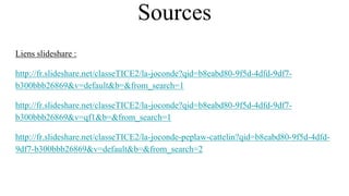 Sources
Liens slideshare :
http://fr.slideshare.net/classeTICE2/la-joconde?qid=b8eabd80-9f5d-4dfd-9df7-
b300bbb26869&v=default&b=&from_search=1
http://fr.slideshare.net/classeTICE2/la-joconde?qid=b8eabd80-9f5d-4dfd-9df7-
b300bbb26869&v=qf1&b=&from_search=1
http://fr.slideshare.net/classeTICE2/la-joconde-peplaw-cattelin?qid=b8eabd80-9f5d-4dfd-
9df7-b300bbb26869&v=default&b=&from_search=2
 