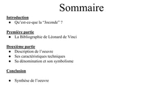 Sommaire
Introduction
● Qu’est-ce-que la “Joconde” ?
Première partie
● La Bibliographie de Léonard de Vinci
Deuxième partie
● Description de l’oeuvre
● Ses caractéristiques techniques
● Sa dénomination et son symbolisme
Conclusion
● Synthèse de l’oeuvre
 