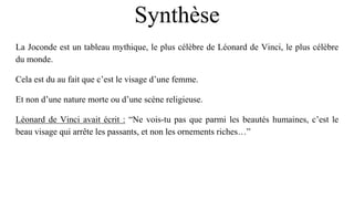 Synthèse
La Joconde est un tableau mythique, le plus célèbre de Léonard de Vinci, le plus célèbre
du monde.
Cela est du au fait que c’est le visage d’une femme.
Et non d’une nature morte ou d’une scène religieuse.
Léonard de Vinci avait écrit : “Ne vois-tu pas que parmi les beautés humaines, c’est le
beau visage qui arrête les passants, et non les ornements riches…”
 