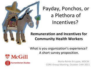 Payday, Ponchos, or a Plethora of Incentives?  Marie-Renée B-Lajoie, MDCM  CORE Group Meeting- October 14th 2011 What is you organization ’ s experience?  A short survey proposition.  Remuneration and Incentives for Community Health Workers 