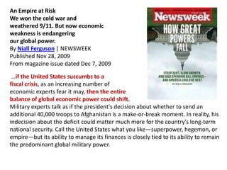 An Empire at Risk
We won the cold war and
weathered 9/11. But now economic
weakness is endangering
our global power.
By Niall Ferguson | NEWSWEEK
Published Nov 28, 2009
From magazine issue dated Dec 7, 2009
…if the United States succumbs to a
fiscal crisis, as an increasing number of
economic experts fear it may, then the entire
balance of global economic power could shift.
Military experts talk as if the president's decision about whether to send an
additional 40,000 troops to Afghanistan is a make-or-break moment. In reality, his
indecision about the deficit could matter much more for the country's long-term
national security. Call the United States what you like—superpower, hegemon, or
empire—but its ability to manage its finances is closely tied to its ability to remain
the predominant global military power.

 