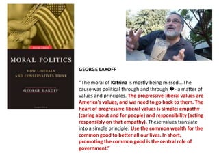 GEORGE LAKOFF
“The moral of Katrina is mostly being missed….The
cause was political through and through �- a matter of
values and principles. The progressive-liberal values are
America's values, and we need to go back to them. The
heart of progressive-liberal values is simple: empathy
(caring about and for people) and responsibility (acting
responsibly on that empathy). These values translate
into a simple principle: Use the common wealth for the
common good to better all our lives. In short,
promoting the common good is the central role of
government.”

 