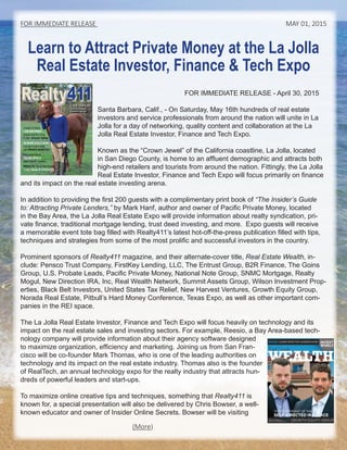 Learn to Attract Private Money at the La Jolla
Real Estate Investor, Finance & Tech Expo
FOR IMMEDIATE RELEASE - April 30, 2015
Santa Barbara, Calif., - On Saturday, May 16th hundreds of real estate
investors and service professionals from around the nation will unite in La
Jolla for a day of networking, quality content and collaboration at the La
Jolla Real Estate Investor, Finance and Tech Expo.
Known as the “Crown Jewel” of the California coastline, La Jolla, located
in San Diego County, is home to an affluent demographic and attracts both
high-end retailers and tourists from around the nation. Fittingly, the La Jolla
Real Estate Investor, Finance and Tech Expo will focus primarily on finance
and its impact on the real estate investing arena.
In addition to providing the first 200 guests with a complimentary print book of “The Insider’s Guide
to: Attracting Private Lenders,” by Mark Hanf, author and owner of Pacific Private Money, located
in the Bay Area, the La Jolla Real Estate Expo will provide information about realty syndication, pri-
vate finance, traditional mortgage lending, trust deed investing, and more. Expo guests will receive
a memorable event tote bag filled with Realty411’s latest hot-off-the-press publication filled with tips,
techniques and strategies from some of the most prolific and successful investors in the country.
Prominent sponsors of Realty411 magazine, and their alternate-cover title, Real Estate Wealth, in-
clude: Pensco Trust Company, FirstKey Lending, LLC, The Entrust Group, B2R Finance, The Goins
Group, U.S. Probate Leads, Pacific Private Money, National Note Group, SNMC Mortgage, Realty
Mogul, New Direction IRA, Inc, Real Wealth Network, Summit Assets Group, Wilson Investment Prop-
erties, Black Belt Investors, United States Tax Relief, New Harvest Ventures, Growth Equity Group,
Norada Real Estate, Pitbull’s Hard Money Conference, Texas Expo, as well as other important com-
panies in the REI space.
The La Jolla Real Estate Investor, Finance and Tech Expo will focus heavily on technology and its
impact on the real estate sales and investing sectors. For example, Reesio, a Bay Area-based tech-
nology company will provide information about their agency software designed
to maximize organization, efficiency and marketing. Joining us from San Fran-
cisco will be co-founder Mark Thomas, who is one of the leading authorities on
technology and its impact on the real estate industry. Thomas also is the founder
of RealTech, an annual technology expo for the realty industry that attracts hun-
dreds of powerful leaders and start-ups.
To maximize online creative tips and techniques, something that Realty411 is
known for, a special presentation will also be delivered by Chris Bowser, a well-
known educator and owner of Insider Online Secrets. Bowser will visit from
FOR IMMEDIATE RELEASE MAY 01, 2015
LIVE the Life
Real Estate Makes
DREAMS Possible
Realty411
Print • Online • NetworkPrint • Online • Network
www.realty411guide.com Vol. 5 • No. 3 • 2015 | A Resource Guide for Investors
Investor & Author
LORI GREYMONT
Enjoys Country Living
in Tech Silicon Valley
DO MORE DEALS NOW!
Find the Funds Inside
with PRIVATE MONEY411
Rise to the Top of
THE REI WORLD
Meet Industry Leaders
WEALTH Tips & Techniques
+ 411 News & UPDATES
(More)
 