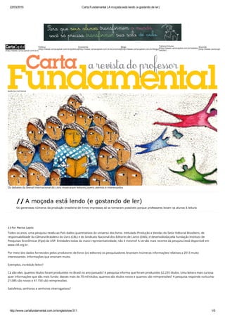 22/03/2015 Carta Fundamental | A moçada está lendo (e gostando de ler)
http://www.cartafundamental.com.br/single/show/311 1/5
(http://www.cartacapital.com.br/)
Política
(http://www.cartacapital.com.br/politica)
Economia
(http://www.cartacapital.com.br/economia)
Blogs
(http://www.cartacapital.com.br/blogs)
Tablets/Celular
(http://www.cartacapital.com.br/tablets-
celular)
Anuncie
(http://www.cartacapital.co
MARILDA CASTANHA
Os debates da Bienal Internacional do Livro mostraram leitores jovens atentos e interessados
// A moçada está lendo  (e gostando de ler)
Os generosos números da produção brasileira  de livros impressos só se tornaram possíveis porque professores levam os alunos à leitura
// Por Marisa Lajolo
Todos os anos, uma pesquisa revela ao País dados quantitativos do universo dos livros. Intitulada Produção e Vendas do Setor Editorial Brasileiro, de
responsabilidade da Câmara Brasileira do Livro (CBL) e do Sindicato Nacional dos Editores de Livros (SNEL) é desenvolvida pela Fundação Instituto de
Pesquisas Econômicas (Fipe) da USP. Entidades todas da maior representatividade, não é mesmo? A versão mais recente da pesquisa está disponível em
www.cbl.org.br.
 
Por meio dos dados fornecidos pelos produtores de livros (os editores) os pesquisadores levantam inúmeras informações relativas a 2013 muito
interessantes. Informações que ensinam muito.
 
Exemplos, incrédulo leitor? 
 
Cá vão eles: quantos títulos foram produzidos no Brasil no ano passado? A pesquisa informa que foram produzidos 62.235 títulos. Uma leitora mais curiosa
quer informações que vão mais fundo: desses mais de 70 mil títulos, quantos são títulos novos e quantos são reimpressões? A pesquisa responde na bucha:
21.085 são novos e 41.150 são reimpressões.  
 
Satisfeitos, senhoras e senhores interrogativos? 
 
 