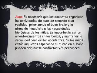 Aseo Es necesario que los docentes organicen
las actividades de aseo de acuerdo a su
realidad, priorizando el buen trato y la
atención inmediata a las necesidades
biológicas de los niños. Es importante evitar
amontonamientos en los baños, y mantener la
seguridad para evitar accidentes. Si los niños
están inquietos esperando su turno en el baño
pueden originarse conflictos y/o percances.
 